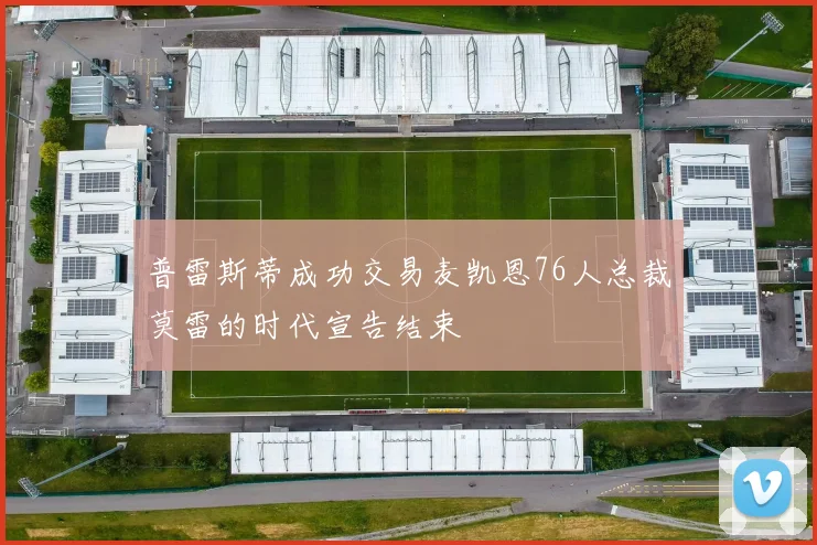 普雷斯蒂成功交易麦凯恩76人总裁莫雷的时代宣告结束