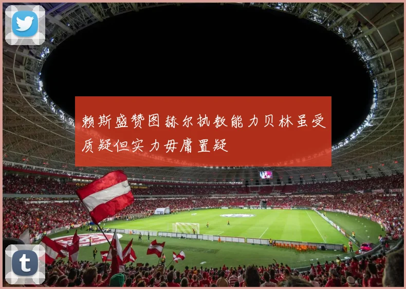 赖斯盛赞图赫尔执教能力贝林虽受质疑但实力毋庸置疑