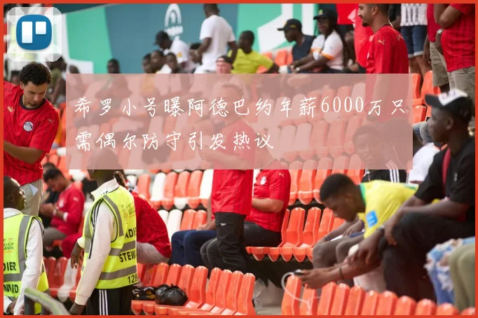 希罗小号曝阿德巴约年薪6000万只需偶尔防守引发热议