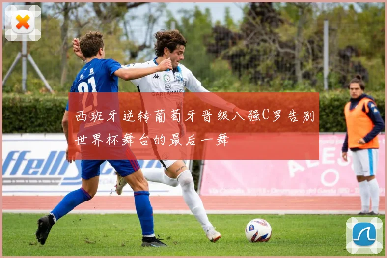 西班牙逆转葡萄牙晋级八强C罗告别世界杯舞台的最后一舞