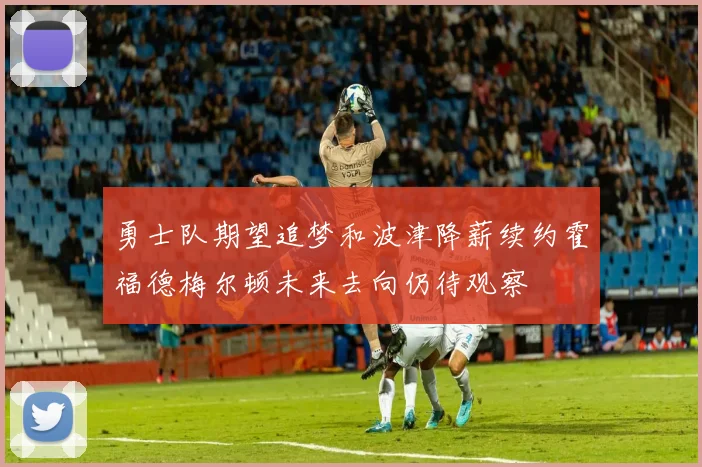 勇士队期望追梦和波津降薪续约霍福德梅尔顿未来去向仍待观察