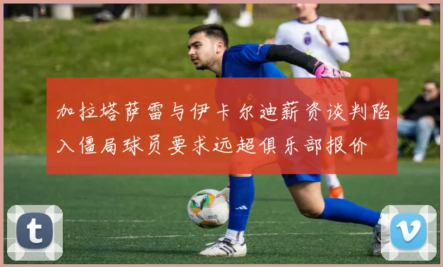 加拉塔萨雷与伊卡尔迪薪资谈判陷入僵局球员要求远超俱乐部报价