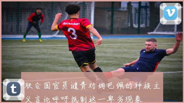 联合国官员谴责对姆巴佩的种族主义言论呼吁抵制这一卑劣现象