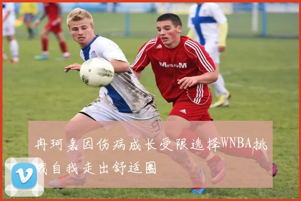 冉珂嘉因伤病成长受限选择WNBA挑战自我走出舒适圈