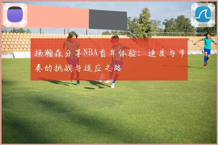 杨瀚森分享NBA首年体验：速度与节奏的挑战与适应之路