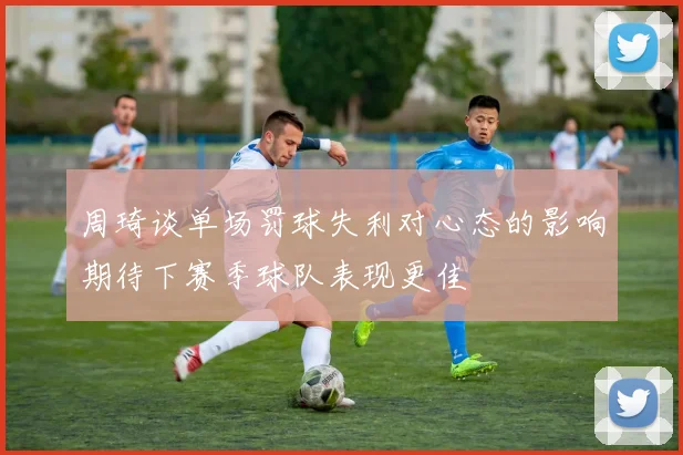 周琦谈单场罚球失利对心态的影响期待下赛季球队表现更佳