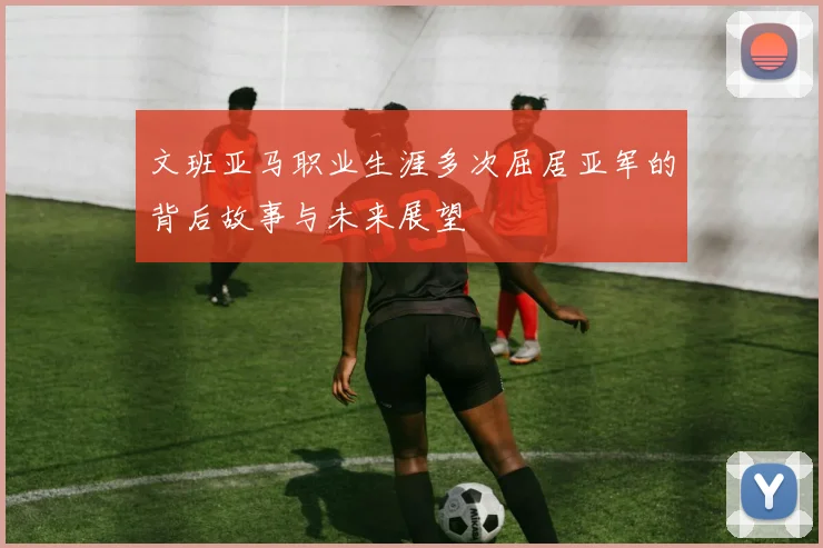 文班亚马职业生涯多次屈居亚军的背后故事与未来展望