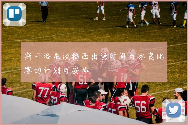 斯卡洛尼谈梅西出场时间与冰岛比赛的计划与安排