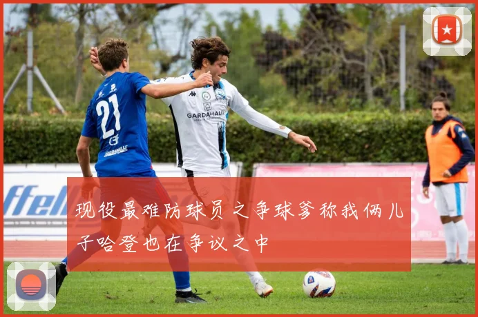 现役最难防球员之争球爹称我俩儿子哈登也在争议之中