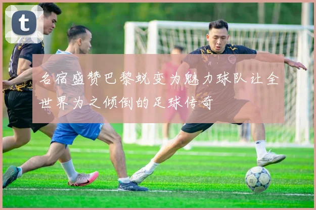 名宿盛赞巴黎蜕变为魅力球队让全世界为之倾倒的足球传奇