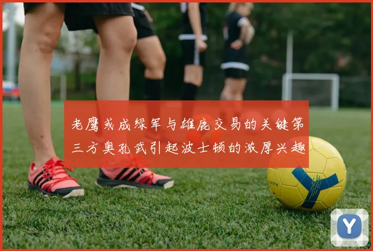 老鹰或成绿军与雄鹿交易的关键第三方奥孔武引起波士顿的浓厚兴趣