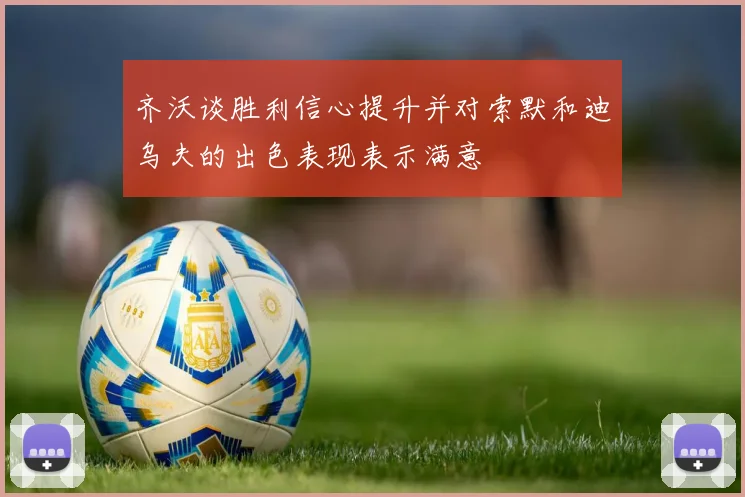 齐沃谈胜利信心提升并对索默和迪乌夫的出色表现表示满意