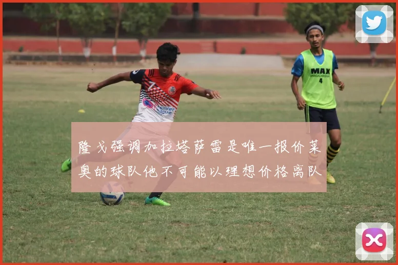 隆戈强调加拉塔萨雷是唯一报价莱奥的球队他不可能以理想价格离队