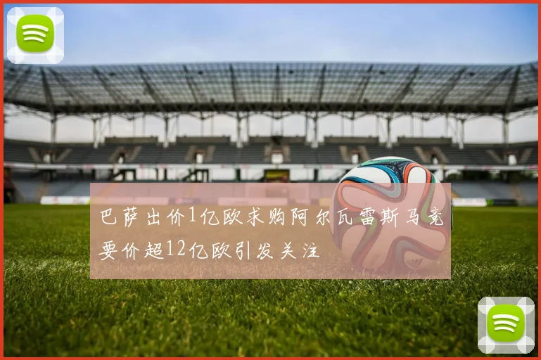 巴萨出价1亿欧求购阿尔瓦雷斯马竞要价超12亿欧引发关注