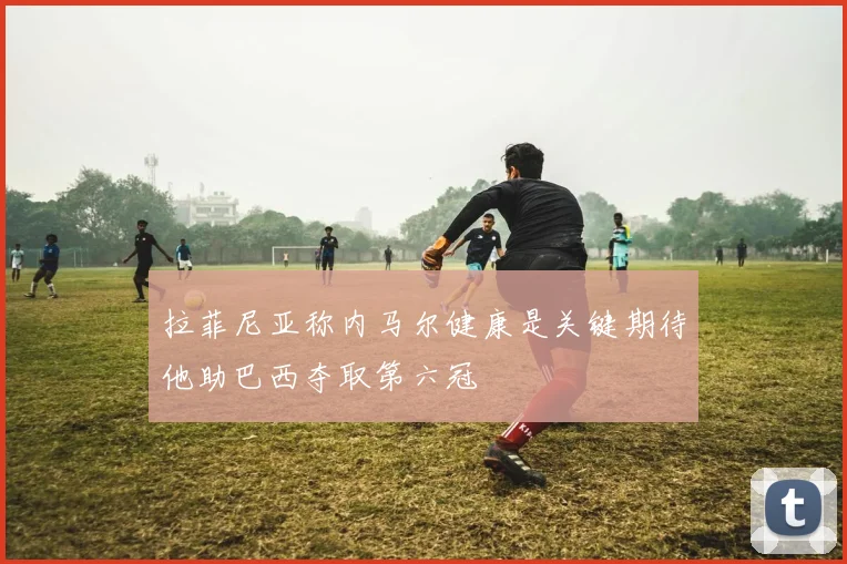 拉菲尼亚称内马尔健康是关键期待他助巴西夺取第六冠