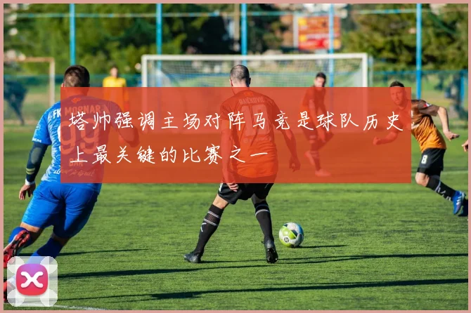 塔帅强调主场对阵马竞是球队历史上最关键的比赛之一